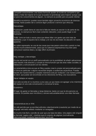 Compartir conocimientos: una buena forma de ayudar al mundo es compartir lo que
sabes y tratar de mejorar en lo que se pueda el aprendizaje para mejorar aunque sea
un poco los conocimientos de alguien, no siempre es posible pero se puede intentar.
Beneficio económico: puedes sacar también algún provecho económico de diversas
formas, hasta puedes dar a conocer algún producto o servicio que ofrezcas.
Desventajas
Frustración: puede darse el caso de la falta de interés ya sea de ti o de parte de los
lectores, no siempre es fácil crear contenido relevante y esto puede llegar a ser
frustrante.
Trolls: como en todo a veces pasa que debes lidiar con gente que solo trata de
fastidiarte y que ni siquiera lee tu trabajo y en vez de eso tratan de atacarte sin razón
aparente.
No saber expresarte: es una de las cosas que mas pasan sobre todo cuando no has
escrito mucho anteriormente, pasa que no sabemos expresarnos muy bien para
comunicar nuestras ideas y es algo difícil al principio.
Ning ventajas y desventajas
Es una red social con un perfil personalizado con la posibilidad de añadir aplicaciones
para hacerlo más atractivo y cumple la misma función que las otras redes sociales, la
interacción y comunicación con los clientes.
La característica única es que en Ning puedes crear tu propia red personalizada para
un tema en particular o alguna necesidad dirigida a audiencias especificas. Puedes
hacerlo de manera interna y aceptar miembros solo por invitación o de manera pública,
es decir, que pueda ser encontrada en los directorios de Ning y los buscadores.
Hacer trabajos en equipo.
Con esto se evita el ir a reunirse a una casa, ya que basta con agregar a los miembros
del equipo en una sola conversación y comenzar la tarea.
Económico.
El lugar de gastar en llamadas a larga distancia, basta con que la otra persona se
conecte. Es posible usar micrófono y cámara web,estableciendo una video llamada.
Características de un Wiki
Un wiki permite que se escriban artículos colectivamente (coautoría) por medio de un
lenguaje wiki texto editado mediante un navegador.
Es mucho más fácil y sencillo de usar que una base de datos. Una página wiki singular
es llamada ¨pagina wiki¨, mientras que el conjunto de páginas (normalmente
interconectadas mediante hipervínculos) es el wiki.
 