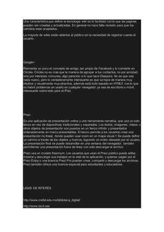 Una característica que define la tecnología wiki es la facilidad con la que las paginas
pueden ser creadas y actualizadas. En general no hace falta revisión para que los
cambios sean aceptados.
La mayoría de wikis están abiertos al público sin la necesidad de registrar cuenta al
usuario.
Google+
Reinventa un poco el concepto de amigo, tan propio de Facebook y lo convierte en
Circles. Circles no es más que la manera de agrupar a tus contactos, no por amistad,
sino por intereses comunes, algo parecido a lo que hace Diaspora. No es que sea
nada nuevo, pero lo verdaderamente interesante es que se hace de manera muy
intuitiva y visualmente muy atractiva, además está todo basado en HTML5 con lo que
no habrá problemas en usarlo en cualquier navegador ya sea de escritorio o móvil,
interesante sobre todo para el iPad.
Prezi
Es una aplicación de presentación online y una herramienta narrativa, que usa un solo
lienzo en vez de diapositivas tradicionales y separadas. Los textos, imágenes, videos u
otros objetos de presentación son puestos en un lienzo infinito y presentados
ordenadamente en marco presentables. El lienzo permite a los usuarios crear una
presentación no lineal, donde pueden usar zoom en un mapa visual.1 Se puede definir
un camino a través de los objetos y marcos, logrando un orden deseado por el usuario.
La presentación final se puede desarrollar en una ventana del navegador, también
permitiendo una presentación fuera de línea con sólo descargar el archivo.
Prezi usa un modelo freemium. Los usuarios que usan el Prezi público puede editar,
mostrar y descargar sus trabajos en la web de la aplicación, y quienes pagan por el
Prezi Enjoy o una licencia Prezi Pro pueden crear, compartir y descargar los archivos.
Prezi también ofrece una licencia especial para estudiantes y educadores.
LIGAS DE INTERÉS
http://www.crefal.edu.mx/biblioteca_digital/
http://www.iacd.oas
 