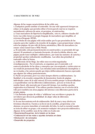 CARACTERISTICAS DE WIKI
Algunos de los rasgos característicos de las wikis son:
1. Cualquiera puede cambiar el contenido. En una wiki aparecerá siempre un
enlace en la página que permita editar el textopara lo cual no se requiere
normalmente software de autor, ni permisos, ni contraseñas.
2. Usan marcadores de hipertextosimplificados, esto es, editores visuales del
texto. Las wikis tienen su propio lenguaje de marcadores que simplifica al
extremoel lenguaje HTML.
3. Los títulos de una página wiki están unidos por lo que prescinden de los
espacios para dar rapidez a la creación de la página y para proporcionar enlaces
entre las páginas de una wiki de forma automática y libre de marcadores (se
conoce como Camel Case o Wiki Word)
4. El contenido está permanentemente en construcción y se prescinde del ego
autoral. El anonimato es bastante frecuente. Al estar la edición abierta, una
página puede tener múltiples colaboradores, por tanto las nociones de autoría y
propiedad quedan radicalmente modificadas. Las wikis dan prioridad al
contenido sobre la forma,
5. A diferencia de los blogs, las wikis rara vez están organizadas
cronológicamente. Por el contrario, se organizan por el contenido y el
contexto,alrededor de las ideas y conceptos que van surgiendo y suelen estar en
un estadode permanente flujo. Las entradas están normalmente incompletas o
no revisadas, y los autores puede que dejen deliberadamente huecos esperando
que alguien los rellene posteriormente.
6. Puede ser personal, pero va a estar siempre abierta a colaboraciones. La
finalidad es la creación compartida de documentos (tanto de páginas
individuales como de la wiki entera). El textocambia porque va desarrollándose
y expandiéndose con las diferentes colaboraciones, perono se trata de un
cambio lineal, sólo marcado por el paso del tiempo. Los cambios quedan
registrados en el historial. Y los enlaces pueden conectar con el exterior de la
wiki pero también con otras páginas del sistema o con diferentes partes de la
propia página.
7. Las llamadas granjas de wikis o ‘wikifarms’ son servidores o grupos de
servidores que ofrecen la posibilidad de alojar wikis de diferentes
características.
8. Es una herramienta web de colaboración fácil de usar y muy efectiva en
términos educativos. Cuenta a su favor con la sencillez, proporciona a los
alumnos un acceso inmediato al contenido del sitio, lo cual es esencial cuando
se trata de editar en grupo, o de acometer cualquier otro proyectocolaborativo.
Algunos de los posibles usos de las wikis en el aula son:
• Resúmenes/Esquemas de lo tratado en la clase
• Colaboración en las notas o apuntes tomados en clase
• Introducción de conceptos
• Desarrollo de proyectos
 