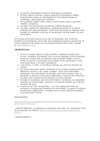 5. La autoría compartida favorece el aprendizaje cooperativo.
6. Permite realzar /informar sobre la ejecución de proyectos, realizar
brainstorming, seguir la metodología de “Aprendizaje basado en
problemas”, para organizar reuniones.
7. Son sistemas simples, abren camino la promoción online y permiten
redefinir conceptos.
8. Las wikis son económicas y excelentes medios educativos.
9. Las wikis pueden ser multilingües, pudiéndose escribir en el idioma
preferido por cada participante. Únicamente las etiquetas deberían estar
también en castellano para que la recuperación de información del wiki
sea efectiva.
Si se desea profundizar acerca de los wiki en educación, leer el informe
completo de investigación de las wiki en la enseñanza superior, experiencia de
4 años realizada en la cátedra de Tecnología Educativa de la UNLP: acceder
en www.cediproe.org.ar
DESVENTAJAS
1. Al ser un servicio abierto a todo el público, cualquiera puede subir,
borrar y modificar información, por lo que la veracidad de los contenidos
puede ser cuestionada. Se cuestiona esa veracidad debido a que no
existe un control o supervisión de la calidad de los contenidos. Y todo
esto puede llevar a un cierto vandalismo.
2. Y por último, a veces, se introduce material que viola los derechos de
autoría.
3. No existe supervisión de los contenidos ni de la asidua superposición de
elementos escritos, o de “copiar y pegar”, como poco intercambio/
articulación (no suma lineal) de aportes, con lo que muchas veces se
desvirtúa su afán de construcción colaborativa y mas aun de producción
de saber, que creemos que lo posee en un gran potencial.
4. Se halla el vandalismo que borra información importante, se reemplazan
artículos por obscenidades, racismos y se ingresa material que viola los
derechos de autor.
5. A veces en los wiki conceptuales, – los mas usados para fines de
formación en programas educativos de toda índole-, se pierde el objetivo
estricto de la colaboración, a medida que se avanza hipertextualmente,
en la producción escrita.
BIBLIOGRAFÍA:
http://portal.educ.ar/debates/educacionytic/formacion-docente/ventajas-y-
desventajas-de-los.php
· CUESTA MORALES, P. Aplicaciones educativas de la web 2.0. recuperado el dia
10 de diciembre de 2008 en http://www.slideshare.net/pedrocuesta/wikis-
70922/.
· GARCIA ARIETO, L.
 