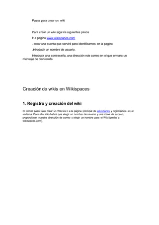 Pasos para crear un wiki
Para crear un wiki siga los siguientes pasos
Ir a pagina www.wikispaces.com
. crear una cuenta que servirá para identificarnos en la pagina
.Introducir un nombre de usuario.
Introducir una contraseña, una dirección nde correo en el que enviara un
mensaje de bienvenida
Creaciónde wikis en Wikispaces
1. Registro y creación del wiki
El primer paso para crear un Wiki es ir a la página principal de wikispaces y registrarnos en el
sistema. Para ello sólo habrá que elegir un nombre de usuario y una clave de acceso,
proporcionar nuestra dirección de correo y elegir un nombre para el Wiki (prefijo a
wikispaces.com).
 