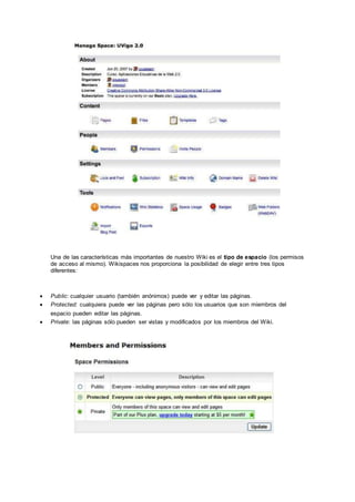 Una de las características más importantes de nuestro Wiki es el tipo de espacio (los permisos
de acceso al mismo). Wikispaces nos proporciona la posibilidad de elegir entre tres tipos
diferentes:
 Public: cualquier usuario (también anónimos) puede ver y editar las páginas.
 Protected: cualquiera puede ver las páginas pero sólo los usuarios que son miembros del
espacio pueden editar las páginas.
 Private: las páginas sólo pueden ser vistas y modificados por los miembros del Wiki.
 