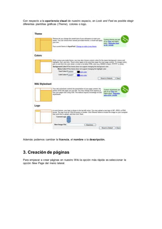 Con respecto a la apariencia visual de nuestro espacio, en Look and Feel es posible elegir
diferentes plantillas gráficas (Theme), colores o logo.
Además podemos cambiar la licencia, el nombre o la descripción.
3. Creación de páginas
Para empezar a crear páginas en nuestro Wiki la opción más rápida es seleccionar la
opción New Page del menú lateral.
 