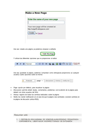 Una vez creada una página ya podemos empezar a editarla:
Y utilizar las diferentes opciones que no proporciona el editor:
Una vez guardada la página, podemos comprobar como wikispaces proporciona (a cualquier
usuario) cuatro opciones sobre la misma:
 Page: opción por defecto, para visualizar la página
 Discussion: permite añadir dudas, comentarios, problemas con la edición de la página para
debatir con otros usuarios del Wiki.
 History: registro de todos los cambios realizados sobre la página.
 Notify me: recibir notificación en el caso de que la página sea cambiada o existan cambios en
la página de discusión (utiliza RSS).
Resumen wiki
1. 1. REPÚBLICA BOLIVARIANA DE VENEZUELAUNIVERSIDAD PEDAGÓGICA
EXPERIMENTAL LIBERTADOR VICERRECTORADO DE EXTENSIÓN
 