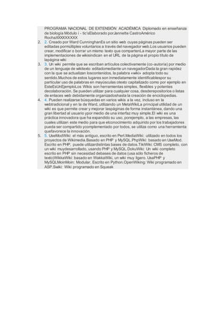 PROGRAMA NACIONAL DE EXTENSIÓN ACADÉMICA Diplomado en enseñanza
de biología Módulo i - tic’sElaborado porJannette CastroAmérico
RochaXXXXXXXXX
2. 2. Creado por Ward CunninghanEs un sitio web cuyas páginas pueden ser
editadas pormúltiples voluntarios a través del navegador web.Los usuarios pueden
crear, modificar o borrar un mismo texto que compartenLa mayor parte de las
implementaciones de wikisindican en el URL de la página el propio título de
lapágina wiki
3. 3. Un wiki permite que se escriban artículos colectivamente (co-autoría) por medio
de un lenguaje de wikitexto editadomediante un navegadorDada la gran rapidez
con la que se actualizan loscontenidos, la palabra «wiki» adopta todo su
sentido.Muchos de estos lugares son inmediatamente identificablespor su
particular uso de palabras en mayúsculas otexto capitalizado como por ejemplo en
EsteEsUnEjemploLos Wikis son herramientas simples, flexibles y potentes
decolaboración. Se pueden utilizar para cualquier cosa, desderepositorios o listas
de enlaces web debidamente organizadoshasta la creación de enciclopedias.
4. 4. Pueden realizarse búsquedas en varios wikis a la vez, incluso en la
webtradicional y en la de Ward, utilizando un MetaWikiLa principal utilidad de un
wiki es que permite crear y mejorar laspáginas de forma instantánea, dando una
gran libertad al usuario ypor medio de una interfaz muy simple.El wiki es una
práctica innovadora que ha expandido su uso, porejemplo, a las empresas, las
cuales utilizan este medio para que elconocimiento adquirido por los trabajadores
pueda ser compartido ycomplementado por todos, se utiliza como una herramienta
quefavorece la innovación.
5. 5. UseModWiki: el más antiguo, escrito en Perl.MediaWiki: utilizado en todos los
proyectos de Wikimedia.Basado en PHP y MySQL.PhpWiki: basado en UseMod.
Escrito en PHP, puede utilizardistintas bases de datos.TikiWiki: CMS completo, con
un wiki muydesarrollado, usando PHP y MySQL.DokuWiki: Un wiki completo
escrito en PHP sin necesidad debases de datos (usa sólo ficheros de
texto)WikkaWiki: basado en WakkaWiki, un wiki muy ligero. UsaPHP y
MySQLMoinMoin: Modular. Escrito en Python.OpenWiking: Wiki programado en
ASP.Swiki: Wiki programado en Squeak
 