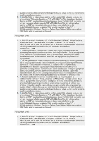 pueda ser compartido ycomplementado por todos, se utiliza como una herramienta
quefavorece la innovación.
5. 5. UseModWiki: el más antiguo, escrito en Perl.MediaWiki: utilizado en todos los
proyectos de Wikimedia.Basado en PHP y MySQL.PhpWiki: basado en UseMod.
Escrito en PHP, puede utilizardistintas bases de datos.TikiWiki: CMS completo, con
un wiki muydesarrollado, usando PHP y MySQL.DokuWiki: Un wiki completo
escrito en PHP sin necesidad debases de datos (usa sólo ficheros de
texto)WikkaWiki: basado en WakkaWiki, un wiki muy ligero. UsaPHP y
MySQLMoinMoin: Modular. Escrito en Python.OpenWiking: Wiki programado en
ASP.Swiki: Wiki programado en Squeak
Resumen wiki
1. 1. REPÚBLICA BOLIVARIANA DE VENEZUELAUNIVERSIDAD PEDAGÓGICA
EXPERIMENTAL LIBERTADOR VICERRECTORADO DE EXTENSIÓN
PROGRAMA NACIONAL DE EXTENSIÓN ACADÉMICA Diplomado en enseñanza
de biología Módulo i - tic’sElaborado porJannette CastroAmérico
RochaXXXXXXXXX
2. 2. Creado por Ward CunninghanEs un sitio web cuyas páginas pueden ser
editadas pormúltiples voluntarios a través del navegador web.Los usuarios pueden
crear, modificar o borrar unmismo texto que compartenLa mayor parte de las
implementaciones de wikisindican en el URL de la página el propio título de
lapágina wiki
3. 3. Un wiki permite que se escriban artículos colectivamente (co-autoría) por medio
de un lenguaje de wikitexto editadomediante un navegadorDada la gran rapidez
con la que se actualizan loscontenidos, la palabra «wiki» adopta todo su
sentido.Muchos de estos lugares son inmediatamente identificablespor su
particular uso de palabras en mayúsculas otexto capitalizado como por ejemplo en
EsteEsUnEjemploLos Wikis son herramientas simples, flexibles y potentes
decolaboración. Se pueden utilizar para cualquier cosa, desderepositorios o listas
de enlaces web debidamente organizadoshasta la creación de enciclopedias.
4. 4. Pueden realizarse búsquedas en varios wikis a la vez, incluso en la
webtradicional y en la de Ward, utilizando un MetaWikiLa principal utilidad de un
wiki es que permite crear y mejorar laspáginas de forma instantánea, dando una
gran libertad al usuario ypor medio de una interfaz muy simple.El wiki es una
práctica innovadora que ha expandido su uso, porejemplo, a las empresas, las
cuales utilizan este medio para que elconocimiento adquirido por los trabajadores
pueda ser compartido ycomplementado por todos, se utiliza como una herramienta
quefavorece la innovación.
5. 5. UseModWiki: el más antiguo, escrito en Perl.MediaWiki: utilizado en todos los
proyectos de Wikimedia.Basado en PHP y MySQL.PhpWiki: basado en UseMod.
Escrito en PHP, puede utilizardistintas bases de datos.TikiWiki: CMS completo, con
un wiki muydesarrollado, usando PHP y MySQL.DokuWiki: Un wiki completo
escrito en PHP sin necesidad debases de datos (usa sólo ficheros de
texto)WikkaWiki: basado en WakkaWiki, un wiki muy ligero. UsaPHP y
MySQLMoinMoin: Modular. Escrito en Python.OpenWiking: Wiki programado en
ASP.Swiki: Wiki programado en Squeak
Resumen wiki
1. 1. REPÚBLICA BOLIVARIANA DE VENEZUELAUNIVERSIDAD PEDAGÓGICA
EXPERIMENTAL LIBERTADOR VICERRECTORADO DE EXTENSIÓN
PROGRAMA NACIONAL DE EXTENSIÓN ACADÉMICA Diplomado en enseñanza
de biología Módulo i - tic’sElaborado porJannette CastroAmérico
RochaXXXXXXXXX
 