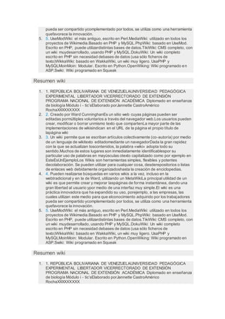 pueda ser compartido ycomplementado por todos, se utiliza como una herramienta
quefavorece la innovación.
5. 5. UseModWiki: el más antiguo, escrito en Perl.MediaWiki: utilizado en todos los
proyectos de Wikimedia.Basado en PHP y MySQL.PhpWiki: basado en UseMod.
Escrito en PHP, puede utilizardistintas bases de datos.TikiWiki: CMS completo, con
un wiki muydesarrollado, usando PHP y MySQL.DokuWiki: Un wiki completo
escrito en PHP sin necesidad debases de datos (usa sólo ficheros de
texto)WikkaWiki: basado en WakkaWiki, un wiki muy ligero. UsaPHP y
MySQLMoinMoin: Modular. Escrito en Python.OpenWiking: Wiki programado en
ASP.Swiki: Wiki programado en Squeak
Resumen wiki
1. 1. REPÚBLICA BOLIVARIANA DE VENEZUELAUNIVERSIDAD PEDAGÓGICA
EXPERIMENTAL LIBERTADOR VICERRECTORADO DE EXTENSIÓN
PROGRAMA NACIONAL DE EXTENSIÓN ACADÉMICA Diplomado en enseñanza
de biología Módulo i - tic’sElaborado porJannette CastroAmérico
RochaXXXXXXXXX
2. 2. Creado por Ward CunninghanEs un sitio web cuyas páginas pueden ser
editadas pormúltiples voluntarios a través del navegador web.Los usuarios pueden
crear, modificar o borrar unmismo texto que compartenLa mayor parte de las
implementaciones de wikisindican en el URL de la página el propio título de
lapágina wiki
3. 3. Un wiki permite que se escriban artículos colectivamente (co-autoría) por medio
de un lenguaje de wikitexto editadomediante un navegadorDada la gran rapidez
con la que se actualizan loscontenidos, la palabra «wiki» adopta todo su
sentido.Muchos de estos lugares son inmediatamente identificablespor su
particular uso de palabras en mayúsculas otexto capitalizado como por ejemplo en
EsteEsUnEjemploLos Wikis son herramientas simples, flexibles y potentes
decolaboración. Se pueden utilizar para cualquier cosa, desderepositorios o listas
de enlaces web debidamente organizadoshasta la creación de enciclopedias.
4. 4. Pueden realizarse búsquedas en varios wikis a la vez, incluso en la
webtradicional y en la de Ward, utilizando un MetaWikiLa principal utilidad de un
wiki es que permite crear y mejorar laspáginas de forma instantánea, dando una
gran libertad al usuario ypor medio de una interfaz muy simple.El wiki es una
práctica innovadora que ha expandido su uso, porejemplo, a las empresas, las
cuales utilizan este medio para que elconocimiento adquirido por los trabajadores
pueda ser compartido ycomplementado por todos, se utiliza como una herramienta
quefavorece la innovación.
5. 5. UseModWiki: el más antiguo, escrito en Perl.MediaWiki: utilizado en todos los
proyectos de Wikimedia.Basado en PHP y MySQL.PhpWiki: basado en UseMod.
Escrito en PHP, puede utilizardistintas bases de datos.TikiWiki: CMS completo, con
un wiki muydesarrollado, usando PHP y MySQL.DokuWiki: Un wiki completo
escrito en PHP sin necesidad debases de datos (usa sólo ficheros de
texto)WikkaWiki: basado en WakkaWiki, un wiki muy ligero. UsaPHP y
MySQLMoinMoin: Modular. Escrito en Python.OpenWiking: Wiki programado en
ASP.Swiki: Wiki programado en Squeak
Resumen wiki
1. 1. REPÚBLICA BOLIVARIANA DE VENEZUELAUNIVERSIDAD PEDAGÓGICA
EXPERIMENTAL LIBERTADOR VICERRECTORADO DE EXTENSIÓN
PROGRAMA NACIONAL DE EXTENSIÓN ACADÉMICA Diplomado en enseñanza
de biología Módulo i - tic’sElaborado porJannette CastroAmérico
RochaXXXXXXXXX
 
