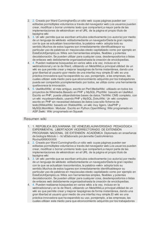 2. 2. Creado por Ward CunninghanEs un sitio web cuyas páginas pueden ser
editadas pormúltiples voluntarios a través del navegador web.Los usuarios pueden
crear, modificar o borrar unmismo texto que compartenLa mayor parte de las
implementaciones de wikisindican en el URL de la página el propio título de
lapágina wiki
3. 3. Un wiki permite que se escriban artículos colectivamente (co-autoría) por medio
de un lenguaje de wikitexto editadomediante un navegadorDada la gran rapidez
con la que se actualizan loscontenidos, la palabra «wiki» adopta todo su
sentido.Muchos de estos lugares son inmediatamente identificablespor su
particular uso de palabras en mayúsculas otexto capitalizado como por ejemplo en
EsteEsUnEjemploLos Wikis son herramientas simples, flexibles y potentes
decolaboración. Se pueden utilizar para cualquier cosa, desderepositorios o listas
de enlaces web debidamente organizadoshasta la creación de enciclopedias.
4. 4. Pueden realizarse búsquedas en varios wikis a la vez, incluso en la
webtradicional y en la de Ward, utilizando un MetaWikiLa principal utilidad de un
wiki es que permite crear y mejorar laspáginas de forma instantánea, dando una
gran libertad al usuario ypor medio de una interfaz muy simple.El wiki es una
práctica innovadora que ha expandido su uso, porejemplo, a las empresas, las
cuales utilizan este medio para que elconocimiento adquirido por los trabajadores
pueda ser compartido ycomplementado por todos, se utiliza como una herramienta
quefavorece la innovación.
5. 5. UseModWiki: el más antiguo, escrito en Perl.MediaWiki: utilizado en todos los
proyectos de Wikimedia.Basado en PHP y MySQL.PhpWiki: basado en UseMod.
Escrito en PHP, puede utilizardistintas bases de datos.TikiWiki: CMS completo, con
un wiki muydesarrollado, usando PHP y MySQL.DokuWiki: Un wiki completo
escrito en PHP sin necesidad debases de datos (usa sólo ficheros de
texto)WikkaWiki: basado en WakkaWiki, un wiki muy ligero. UsaPHP y
MySQLMoinMoin: Modular. Escrito en Python.OpenWiking: Wiki programado en
ASP.Swiki: Wiki programado en Squeak
Resumen wiki
1. 1. REPÚBLICA BOLIVARIANA DE VENEZUELAUNIVERSIDAD PEDAGÓGICA
EXPERIMENTAL LIBERTADOR VICERRECTORADO DE EXTENSIÓN
PROGRAMA NACIONAL DE EXTENSIÓN ACADÉMICA Diplomado en enseñanza
de biología Módulo i - tic’sElaborado porJannette CastroAmérico
RochaXXXXXXXXX
2. 2. Creado por Ward CunninghanEs un sitio web cuyas páginas pueden ser
editadas pormúltiples voluntarios a través del navegador web.Los usuarios pueden
crear, modificar o borrar unmismo texto que compartenLa mayor parte de las
implementaciones de wikisindican en el URL de la página el propio título de
lapágina wiki
3. 3. Un wiki permite que se escriban artículos colectivamente (co-autoría) por medio
de un lenguaje de wikitexto editadomediante un navegadorDada la gran rapidez
con la que se actualizan loscontenidos, la palabra «wiki» adopta todo su
sentido.Muchos de estos lugares son inmediatamente identificablespor su
particular uso de palabras en mayúsculas otexto capitalizado como por ejemplo en
EsteEsUnEjemploLos Wikis son herramientas simples, flexibles y potentes
decolaboración. Se pueden utilizar para cualquier cosa, desderepositorios o listas
de enlaces web debidamente organizadoshasta la creación de enciclopedias.
4. 4. Pueden realizarse búsquedas en varios wikis a la vez, incluso en la
webtradicional y en la de Ward, utilizando un MetaWikiLa principal utilidad de un
wiki es que permite crear y mejorar laspáginas de forma instantánea, dando una
gran libertad al usuario ypor medio de una interfaz muy simple.El wiki es una
práctica innovadora que ha expandido su uso, porejemplo, a las empresas, las
cuales utilizan este medio para que elconocimiento adquirido por los trabajadores
 