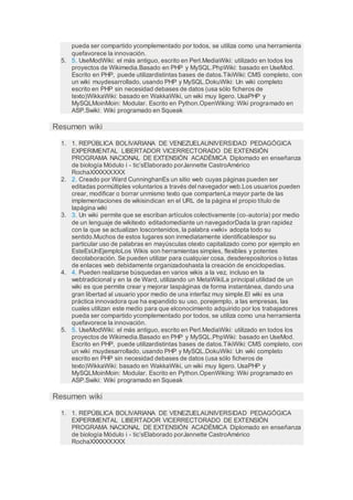 pueda ser compartido ycomplementado por todos, se utiliza como una herramienta
quefavorece la innovación.
5. 5. UseModWiki: el más antiguo, escrito en Perl.MediaWiki: utilizado en todos los
proyectos de Wikimedia.Basado en PHP y MySQL.PhpWiki: basado en UseMod.
Escrito en PHP, puede utilizardistintas bases de datos.TikiWiki: CMS completo, con
un wiki muydesarrollado, usando PHP y MySQL.DokuWiki: Un wiki completo
escrito en PHP sin necesidad debases de datos (usa sólo ficheros de
texto)WikkaWiki: basado en WakkaWiki, un wiki muy ligero. UsaPHP y
MySQLMoinMoin: Modular. Escrito en Python.OpenWiking: Wiki programado en
ASP.Swiki: Wiki programado en Squeak
Resumen wiki
1. 1. REPÚBLICA BOLIVARIANA DE VENEZUELAUNIVERSIDAD PEDAGÓGICA
EXPERIMENTAL LIBERTADOR VICERRECTORADO DE EXTENSIÓN
PROGRAMA NACIONAL DE EXTENSIÓN ACADÉMICA Diplomado en enseñanza
de biología Módulo i - tic’sElaborado porJannette CastroAmérico
RochaXXXXXXXXX
2. 2. Creado por Ward CunninghanEs un sitio web cuyas páginas pueden ser
editadas pormúltiples voluntarios a través del navegador web.Los usuarios pueden
crear, modificar o borrar unmismo texto que compartenLa mayor parte de las
implementaciones de wikisindican en el URL de la página el propio título de
lapágina wiki
3. 3. Un wiki permite que se escriban artículos colectivamente (co-autoría) por medio
de un lenguaje de wikitexto editadomediante un navegadorDada la gran rapidez
con la que se actualizan loscontenidos, la palabra «wiki» adopta todo su
sentido.Muchos de estos lugares son inmediatamente identificablespor su
particular uso de palabras en mayúsculas otexto capitalizado como por ejemplo en
EsteEsUnEjemploLos Wikis son herramientas simples, flexibles y potentes
decolaboración. Se pueden utilizar para cualquier cosa, desderepositorios o listas
de enlaces web debidamente organizadoshasta la creación de enciclopedias.
4. 4. Pueden realizarse búsquedas en varios wikis a la vez, incluso en la
webtradicional y en la de Ward, utilizando un MetaWikiLa principal utilidad de un
wiki es que permite crear y mejorar laspáginas de forma instantánea, dando una
gran libertad al usuario ypor medio de una interfaz muy simple.El wiki es una
práctica innovadora que ha expandido su uso, porejemplo, a las empresas, las
cuales utilizan este medio para que elconocimiento adquirido por los trabajadores
pueda ser compartido ycomplementado por todos, se utiliza como una herramienta
quefavorece la innovación.
5. 5. UseModWiki: el más antiguo, escrito en Perl.MediaWiki: utilizado en todos los
proyectos de Wikimedia.Basado en PHP y MySQL.PhpWiki: basado en UseMod.
Escrito en PHP, puede utilizardistintas bases de datos.TikiWiki: CMS completo, con
un wiki muydesarrollado, usando PHP y MySQL.DokuWiki: Un wiki completo
escrito en PHP sin necesidad debases de datos (usa sólo ficheros de
texto)WikkaWiki: basado en WakkaWiki, un wiki muy ligero. UsaPHP y
MySQLMoinMoin: Modular. Escrito en Python.OpenWiking: Wiki programado en
ASP.Swiki: Wiki programado en Squeak
Resumen wiki
1. 1. REPÚBLICA BOLIVARIANA DE VENEZUELAUNIVERSIDAD PEDAGÓGICA
EXPERIMENTAL LIBERTADOR VICERRECTORADO DE EXTENSIÓN
PROGRAMA NACIONAL DE EXTENSIÓN ACADÉMICA Diplomado en enseñanza
de biología Módulo i - tic’sElaborado porJannette CastroAmérico
RochaXXXXXXXXX
 