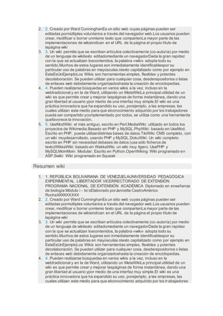 2. 2. Creado por Ward CunninghanEs un sitio web cuyas páginas pueden ser
editadas pormúltiples voluntarios a través del navegador web.Los usuarios pueden
crear, modificar o borrar unmismo texto que compartenLa mayor parte de las
implementaciones de wikisindican en el URL de la página el propio título de
lapágina wiki
3. 3. Un wiki permite que se escriban artículos colectivamente (co-autoría) por medio
de un lenguaje de wikitexto editadomediante un navegadorDada la gran rapidez
con la que se actualizan loscontenidos, la palabra «wiki» adopta todo su
sentido.Muchos de estos lugares son inmediatamente identificablespor su
particular uso de palabras en mayúsculas otexto capitalizado como por ejemplo en
EsteEsUnEjemploLos Wikis son herramientas simples, flexibles y potentes
decolaboración. Se pueden utilizar para cualquier cosa, desderepositorios o listas
de enlaces web debidamente organizadoshasta la creación de enciclopedias.
4. 4. Pueden realizarse búsquedas en varios wikis a la vez, incluso en la
webtradicional y en la de Ward, utilizando un MetaWikiLa principal utilidad de un
wiki es que permite crear y mejorar laspáginas de forma instantánea, dando una
gran libertad al usuario ypor medio de una interfaz muy simple.El wiki es una
práctica innovadora que ha expandido su uso, porejemplo, a las empresas, las
cuales utilizan este medio para que elconocimiento adquirido por los trabajadores
pueda ser compartido ycomplementado por todos, se utiliza como una herramienta
quefavorece la innovación.
5. 5. UseModWiki: el más antiguo, escrito en Perl.MediaWiki: utilizado en todos los
proyectos de Wikimedia.Basado en PHP y MySQL.PhpWiki: basado en UseMod.
Escrito en PHP, puede utilizardistintas bases de datos.TikiWiki: CMS completo, con
un wiki muydesarrollado, usando PHP y MySQL.DokuWiki: Un wiki completo
escrito en PHP sin necesidad debases de datos (usa sólo ficheros de
texto)WikkaWiki: basado en WakkaWiki, un wiki muy ligero. UsaPHP y
MySQLMoinMoin: Modular. Escrito en Python.OpenWiking: Wiki programado en
ASP.Swiki: Wiki programado en Squeak
Resumen wiki
1. 1. REPÚBLICA BOLIVARIANA DE VENEZUELAUNIVERSIDAD PEDAGÓGICA
EXPERIMENTAL LIBERTADOR VICERRECTORADO DE EXTENSIÓN
PROGRAMA NACIONAL DE EXTENSIÓN ACADÉMICA Diplomado en enseñanza
de biología Módulo i - tic’sElaborado porJannette CastroAmérico
RochaXXXXXXXXX
2. 2. Creado por Ward CunninghanEs un sitio web cuyas páginas pueden ser
editadas pormúltiples voluntarios a través del navegador web.Los usuarios pueden
crear, modificar o borrar unmismo texto que compartenLa mayor parte de las
implementaciones de wikisindican en el URL de la página el propio título de
lapágina wiki
3. 3. Un wiki permite que se escriban artículos colectivamente (co-autoría) por medio
de un lenguaje de wikitexto editadomediante un navegadorDada la gran rapidez
con la que se actualizan loscontenidos, la palabra «wiki» adopta todo su
sentido.Muchos de estos lugares son inmediatamente identificablespor su
particular uso de palabras en mayúsculas otexto capitalizado como por ejemplo en
EsteEsUnEjemploLos Wikis son herramientas simples, flexibles y potentes
decolaboración. Se pueden utilizar para cualquier cosa, desderepositorios o listas
de enlaces web debidamente organizadoshasta la creación de enciclopedias.
4. 4. Pueden realizarse búsquedas en varios wikis a la vez, incluso en la
webtradicional y en la de Ward, utilizando un MetaWikiLa principal utilidad de un
wiki es que permite crear y mejorar laspáginas de forma instantánea, dando una
gran libertad al usuario ypor medio de una interfaz muy simple.El wiki es una
práctica innovadora que ha expandido su uso, porejemplo, a las empresas, las
cuales utilizan este medio para que elconocimiento adquirido por los trabajadores
 