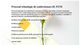 Procesul tehnologic de confectionare-IE FETE
Procesul tehnologic de confectionare reprezinta totalitatea operatiilor si fazelor tehnologice
desfasurate intr-o ordine logica pentru confectionarea bluzei si a manecii acesteia. Procesul de
confectionare cuprinde operatii de prelucrare a detaliilor, operatii de asamblare a detaliilor si
operatii de finisare a produsului finitPrelucrarea fetei
Surfilarea fetei pe toate liniile, mai putin la delcoteu.
Surfileaza maneca
-masina triploc
Prelucrarea spatelui
Surfilarea spatelui pe toate liniile, mai putin la rascroiala gatului.
Coase maneca pe cusaturie de imbinare
-masina triploc
 