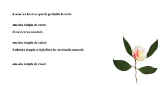 -Coaserea fetei cu spatele pe liniile laterale.
-masina simpla de cusut
-Descalcarea cusaturi.
-masina simpla de calcat
-Indoirea simpla si tighelirea la terminatia manecii.
-masina simpla de cusut
 