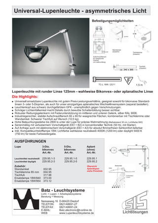Universal-Lupenleuchte - asymmetrisches Licht
                                                                            Befestigungsmöglichkeiten




                                                                                                 Wandwinkel
                                                                                                 (Zubehör)    Tischklemme
                                                                                                              (Zubehör)
                                                                             Aufschraubflansch
                                                                             für waagrechte
                                                                             Flächen
                                                                             (im Lieferumfang)

                                                                                                                     Tischfuß
                                                                                                                     (Zubehör)




                                                                                    TC-L 18W / 2G11              1,5 m

Lupenleuchte mit runder Linse 125mm - wahlweise Bikonvex- oder aplanatische Linse
Die Highlights:
! Universell einsetzbare Lupenleuchte mit gutem Preis-Leistungsverhältnis, geeignet sowohl für bikonvexe Standard-
    linsen 3- oder 5-Dioprien, als auch für unser einzigartiges aplanatisches Wechsellinsensystem (separat bestellen).
!   Leuchtenkopf aus schwarz durchgefärbtem GFK - unempfindlich gegen Verschmutzungen.
!   Schräger Lichteinfallwinkel macht Details durch bewußte Schattenbildung besser sichtbar.
!   Robuster Reibungsgelenkarm mit Federunterstützung im mittleren und unteren Gelenk, silber RAL 9006.
!   Industriegerechter, stabiler Aufschraubflansch 60 x 60 für waagrechte Flächen, kombinierbar mit Tischklemme oder
    Wandwinkel. Schwerer Tischfuß auf Wunsch (10,5 kg).
!   Hohe Beleuchtungsstärke bis 2800 lx unter der Lupe für präzise Wahrnehmung (Meßabstand 30 cm, Lichtfarbe 840)
!   Serienmäßig mit verlustarmem Vorschaltgerät (EEI = B2) in konventioneller Technik (50 Hz, mit Starter).
!   Auf Anfrage auch mit elektronischem Vorschaltgerät (EEI = A3) für absolut flimmerfreien Sehkomfort lieferbar.
!   Inkl. Kompaktleuchtstofflampe 18W, Lichtfarbe wahlweise neutralweiß 4000K (1200 lm) oder daylight 5400 K
    (750 lm) für beste Farbwiedergabe.

    AUSFÜHRUNGEN
    Lupe                       3-Dio.               5-Dio.             Aplant
                               bikonvex             bikonvex           (ohne)
                               Art.-Nr.             Art.-Nr.           Art.-Nr.

    Leuchtmittel neutralweiß   229.95.1-3           229.95.1-5         229.95.1
    Leuchtmittel daylight      229.95.2-3           229.95.2-5         229.95.2
    Zubehör:                                                           Übersicht
    Wandwinkel                  002.95                                 Aplantlupen
                                                                       siehe Preisliste
    Tischklemme 85 mm           004.95
    Tischfuß                    317.96
    Ersatzlampe 18W/840         373.00
    Ersatzlampe 18W/954         373.12


                               Batz - Leuchtsysteme
                               Licht- + Lupen- + Arbeitsplatzsysteme
                               Beratung + Messung
                               Neisseweg 16    D-86420 Diedorf
                               TELEFON:        0821/48691-27
                               TELEFAX:        0821/48691-24
                               E-MAIL:         Batz.electronic@t-online.de
                               WEB:            www.Lupenleuchtsysteme.de
 