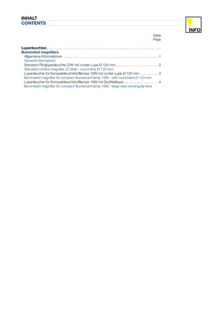 INHALT
CONTENTS

                                                                                                                               Seite
                                                                                                                               Page

Lupenleuchten . . . . . . . . . . . . . . . . . . . . . . . . . . . . . . . . . . . . . . . . . . . . . . . . . . . . . . . . . . . . .
Illuminated magnifiers
   Allgemeine Informationen . . . . . . . . . . . . . . . . . . . . . . . . . . . . . . . . . . . . . . . . . . . . . . . . . . . 1
   General informations
   Standard-Ringlupenleuchte 22W mit runder Lupe Ø 120 mm . . . . . . . . . . . . . . . . . . . . . . . 2
   Standard-circline magnifier 22 Watt - round lens Ø 120 mm
   Lupenleuchte für Kompaktleuchtstofflampe 18W mit runder Lupe Ø 120 mm . . . . . . . . . . 3
   Illuminated magnifier for compact-fluorescent lamp 18W - with round lens Ø 120 mm
   Lupenleuchte für Kompaktleuchtstofflampe 18W mit Großfeldlupe . . . . . . . . . . . . . . . . . . . 4
   Illuminated magnifier for compact-fluorescent lamp 18W - large-view rectangular lens
 