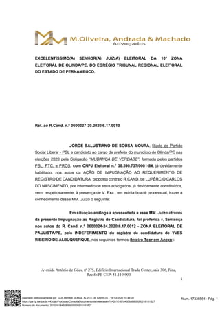 Avenida Antônio de Góes, nº 275, Edifício Internacional Trade Center, sala 306, Pina,
Recife/PE CEP: 51.110-000
1
EXCELENTÍSSIMO(A) SENHOR(A) JUIZ(A) ELEITORAL DA 10ª ZONA
ELEITORAL DE OLINDA/PE, DO EGRÉGIO TRIBUNAL REGIONAL ELEITORAL
DO ESTADO DE PERNAMBUCO.
Ref. ao R.Cand. n.º 0600227-30.2020.6.17.0010
JORGE SALUSTIANO DE SOUSA MOURA, filiado ao Partido
Social Liberal - PSL e candidato ao cargo de prefeito do município de Olinda/PE nas
eleições 2020 pela Coligação “MUDANÇA DE VERDADE”, formada pelos partidos
PSL, PTC, e PROS, com CNPJ Eleitoral n.º 38.590.737/0001-84, já devidamente
habilitado, nos autos da AÇÃO DE IMPUGNAÇÃO AO REQUERIMENTO DE
REGISTRO DE CANDIDATURA, proposta contra o R.CAND. de LUPÉRCIO CARLOS
DO NASCIMENTO, por intermédio de seus advogados, já devidamente constituídos,
vem, respeitosamente, à presença de V. Exa., em estrita boa-fé processual, trazer a
conhecimento desse MM. Juízo o seguinte:
Em situação análoga a apresentada a esse MM. Juízo através
da presente Impugnação ao Registro de Candidatura, foi proferida r. Sentença
nos autos do R. Cand. n.º 0600324-24.2020.6.17.0012 - ZONA ELEITORAL DE
PAULISTA/PE, pelo INDEFERIMENTO do registro de candidatura de YVES
RIBEIRO DE ALBUQUERQUE, nos seguintes termos (Inteiro Teor em Anexo):
Num. 17336564 - Pág. 1Assinado eletronicamente por: GUILHERME JORGE ALVES DE BARROS - 16/10/2020 18:45:08
https://pje1g.tse.jus.br:443/pje/Processo/ConsultaDocumento/listView.seam?x=20101618450856800000016181827
Número do documento: 20101618450856800000016181827
 