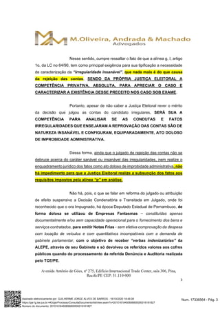 Avenida Antônio de Góes, nº 275, Edifício Internacional Trade Center, sala 306, Pina,
Recife/PE CEP: 51.110-000
3
Nesse sentido, cumpre ressaltar o fato de que a alínea g, I, artigo
1o, da LC no 64/90, tem como principal exigência para sua tipificação a necessidade
de caracterização da “irregularidade insanável”, que nada mais é do que causa
da rejeição das contas, SENDO DA PRÓPRIA JUSTIÇA ELEITORAL A
COMPETÊNCIA PRIVATIVA, ABSOLUTA, PARA APRECIAR O CASO E
CARACTERIZAR A EXISTÊNCIA DESSE PRECEITO NOS CASO SOB EXAME.
Portanto, apesar de não caber a Justiça Eleitoral rever o mérito
da decisão que julgou as contas do candidato irregulares, SERÁ SUA A
COMPETÊNCIA PARA ANALISAR SE AS CONDUTAS E FATOS
IRREGULARIDADES QUE ENSEJARAM A REPROVAÇÃO DAS CONTAS SÃO DE
NATUREZA INSANÁVEL E CONFIGURAM, EQUIPARADAMENTE, ATO DOLOSO
DE IMPROBIDADE ADMINISTRATIVA.
Dessa forma, ainda que o julgado de rejeição das contas não se
debruce acerca do caráter sanável ou insanável das irregularidades, nem realize o
enquadramento jurídico dos fatos como ato doloso de improbidade administrativa, não
há impedimento para que a Justiça Eleitoral realize a subsunção dos fatos aos
requisitos impostos pela alínea “g” em análise.
Não há, pois, o que se falar em reforma do julgado ou atribuição
de efeito suspensivo a Decisão Condenatória e Transitada em Julgado, onde foi
reconhecido que o ora Impugnado, há época Deputado Estadual de Pernambuco, de
forma dolosa se utilizou de Empresas Fantasmas – constituídas apenas
documentalmente e/ou sem capacidade operacional para o fornecimento dos bens e
serviços contratados, para emitir Notas Frias - sem efetiva comprovação da despesa
com locação de veículos e com quantitativos incompatíveis com a demanda de
gabinete parlamentar, com o objetivo de receber “verbas indenizatórias” da
ALEPE, através de seu Gabinete e só devolveu os referidos valores aos cofres
públicos quando do processamento da referida Denúncia e Auditoria realizada
pelo TCE/PE.
Num. 17336564 - Pág. 3Assinado eletronicamente por: GUILHERME JORGE ALVES DE BARROS - 16/10/2020 18:45:08
https://pje1g.tse.jus.br:443/pje/Processo/ConsultaDocumento/listView.seam?x=20101618450856800000016181827
Número do documento: 20101618450856800000016181827
 