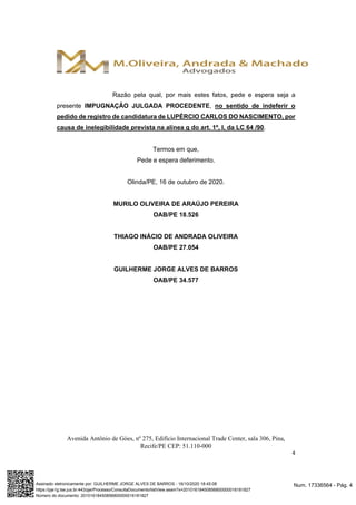 Avenida Antônio de Góes, nº 275, Edifício Internacional Trade Center, sala 306, Pina,
Recife/PE CEP: 51.110-000
4
Razão pela qual, por mais estes fatos, pede e espera seja a
presente IMPUGNAÇÃO JULGADA PROCEDENTE, no sentido de indeferir o
pedido de registro de candidatura de LUPÉRCIO CARLOS DO NASCIMENTO, por
causa de inelegibilidade prevista na alínea g do art. 1º, I, da LC 64 /90.
Termos em que,
Pede e espera deferimento.
Olinda/PE, 16 de outubro de 2020.
MURILO OLIVEIRA DE ARAÚJO PEREIRA
OAB/PE 18.526
THIAGO INÁCIO DE ANDRADA OLIVEIRA
OAB/PE 27.054
GUILHERME JORGE ALVES DE BARROS
OAB/PE 34.577
Num. 17336564 - Pág. 4Assinado eletronicamente por: GUILHERME JORGE ALVES DE BARROS - 16/10/2020 18:45:08
https://pje1g.tse.jus.br:443/pje/Processo/ConsultaDocumento/listView.seam?x=20101618450856800000016181827
Número do documento: 20101618450856800000016181827
 