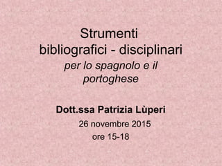 Strumenti
bibliografici - disciplinari
per lo spagnolo e il
portoghese
Dott.ssa Patrizia Lùperi
26 novembre 2015
ore 15-18