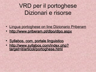 VRD per il portoghese
Dizionari e risorse
• Lingua portoghese on line Dizionario Priberam
• http://www.priberam.pt/dlpo/dlpo.aspx
• Syllabos. com, portale linguistico
• http://www.syllabos.com/index.php?
target=it/articoli/portoghese.html
• http://www.priberam.pt/dlpo/dlpo.aspx
• Syllabos. com, portale linguistico
• http://www.syllabos.com/index.php?
target=it/articoli/portoghese.html
 