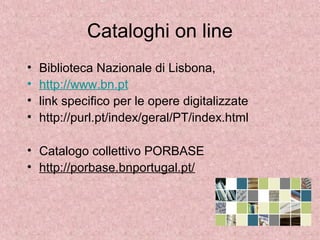 Cataloghi on line
• Biblioteca Nazionale di Lisbona,
• http://www.bn.pt
• link specifico per le opere digitalizzate
• http://purl.pt/index/geral/PT/index.html
• Catalogo collettivo PORBASE
• http://porbase.bnportugal.pt/
 