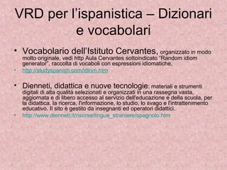 VRD per l’ispanistica – Dizionari
e vocabolari
• Vocabolario dell’Istituto Cervantes, organizzato in modo
molto originale, vedi http Aula Cervantes sottoindicato “Random idiom
generator”, raccolta di vocaboli con espressioni idiomatiche,
• http://studyspanish.com/idiom.htm
• Dienneti, didattica e nuove tecnologie: materiali e strumenti
digitali di alta qualità selezionati e organizzati in una rassegna vasta,
aggiornata e di libero accesso al servizio dell'educazione e della scuola, per
la didattica, la ricerca, l'informazione, lo studio, lo svago e l'intrattenimento
educativo. Il sito è gestito da insegnanti ed operatori didattici.
• http://www.dienneti.it/risorse/lingue_straniere/spagnolo.htm
 