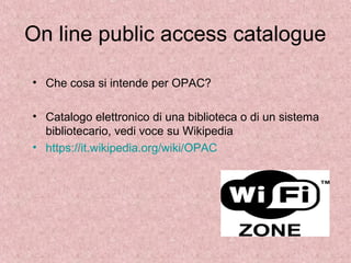 On line public access catalogue
• Che cosa si intende per OPAC?
• Catalogo elettronico di una biblioteca o di un sistema
bibliotecario, vedi voce su Wikipedia
• https://it.wikipedia.org/wiki/OPAC
 