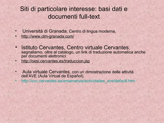 Siti di particolare interesse: basi dati e
documenti full-text
• Università di Granada, Centro di lingua moderna,
• http://www.clm-granada.com/
• Istituto Cervantes, Centro virtuale Cervantes,
segnaliamo, oltre al catalogo, un link di traduzione automatica anche
per documenti elettronici
• http://oesi.cervantes.es/traduccion.jsp
• Aula virtuale Cervantes, con un dimostrazione delle attività
dell’AVE (Aula Virtual de Español),
• http://cvc.cervantes.es/ensenanza/actividades_ave/default.htm
 