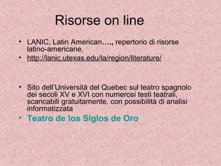 Risorse on line
• LANIC, Latin American…., repertorio di risorse
latino-americane,
• http://lanic.utexas.edu/la/region/literature/
• Sito dell’Università del Quebec sul teatro spagnolo
dei secoli XV e XVI con numerosi testi teatrali,
scaricabili gratuitamente, con possibilità di analisi
informatizzata
• Teatro de los Siglos de Oro