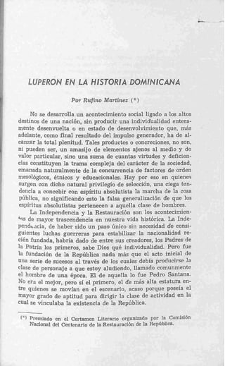 LUPERON E LA HESTORlA DOMlMlCANA
                N
                      Por Rufino Martinez ( * )

     No se desarrolla un acontecimiento social ligado a los altos
destinos de una nación, sin producir una individualidad entera-
mente desenvuelta o en estado de desenvolvimiento que, más
adelante, como final resultado del impulso generador, ha de al-
canzar la total plenitud. Tales productos o concreciones, no son,
ni pueden ser, un amasijo d e elementos ajenos al medlo y de
valor particular, sino una suma de cuantas virtudes y deficien-
cias constituyen la trama compleja del carácter de la sociedad,
emanada naturalmente de la concurrencia de factores de orden
mesológicos, étnicos y educacionales. Hay por eso en quienec
surgen con dicho natural privilegio de selección, una ciega ten-
dencia a concebir con espíritu absolutista la marcha de la cosa
pública, no significando esto la falsa generalización de que los
espíritus absolutistas pertenecen a aquella clase de hombres.
     La Independencia y la Restauración son los acontecimien-
    de mayor trascendencia en nuestra vida histórica. La Inde-
penda'icia, de haber sido u n paso único sin necesidad de consi-
guientes luchas guerreras para estabilizar la nacionalidad re-
cién fundada, habría dado de entre sus creadores, los Padres de
la Patria los primeros, sabe Dios qué individualidad. Pero fue
la fundación de la República nada más que el acto inicial de
una serie de sucesos al través de los cuales debía producirse la
clase de personaje a que estoy aludiendo, llamado comunmente
el hombre de una época. El             Ila lo fue Pedro Santana.
No era el mejor, pero sí el p          ~1de más alta estatura en-
tre quienes se movían en el            10, acaso porque poseía el
mayor grado de aptitud para airigir la clase de .actividad e n la
cual se vinculaba la existencia de la República.
w

 (")   Premiado en el Certamen Literario organizado por la Comisión
       Nacional del Centenario de la Restauración de la República.
 