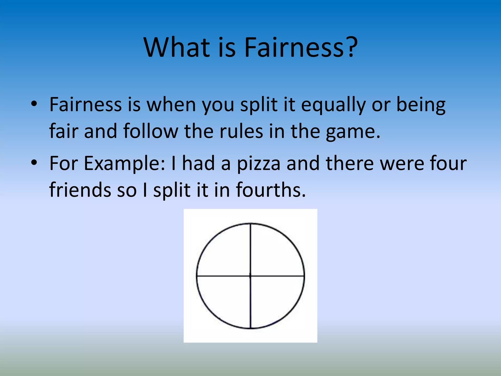 What is Fairness?
• Fairness is when you split it equally or being
fair and follow the rules in the game.
• For Example: I had a pizza and there were four
friends so I split it in fourths.