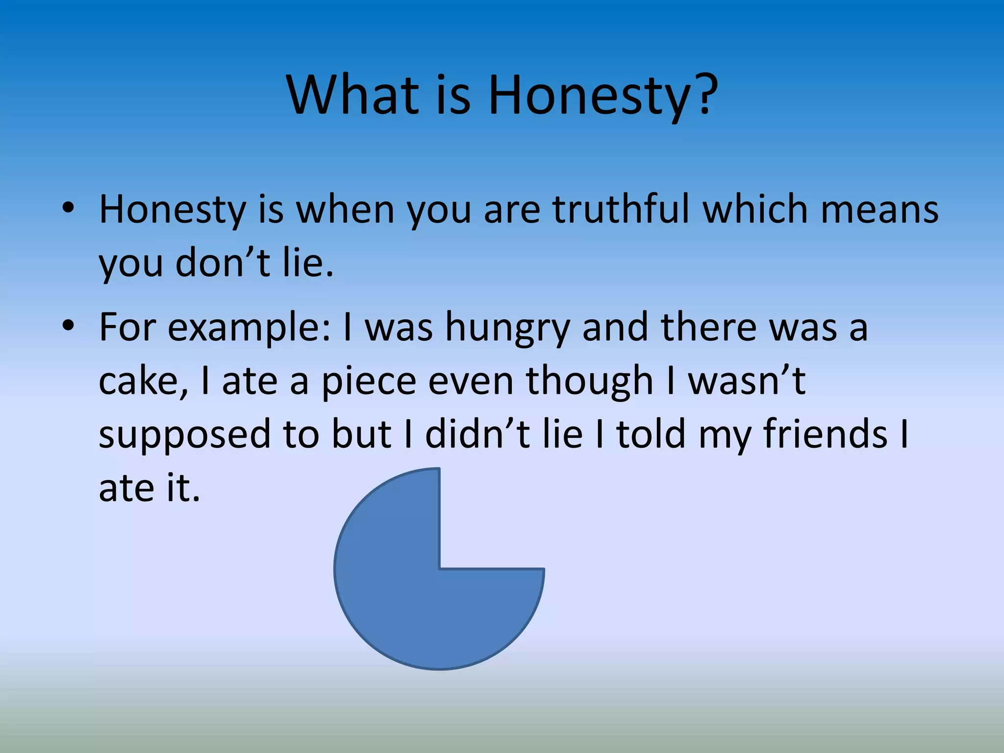 What is Honesty?
• Honesty is when you are truthful which means
you don’t lie.
• For example: I was hungry and there was a
cake, I ate a piece even though I wasn’t
supposed to but I didn’t lie I told my friends I
ate it.