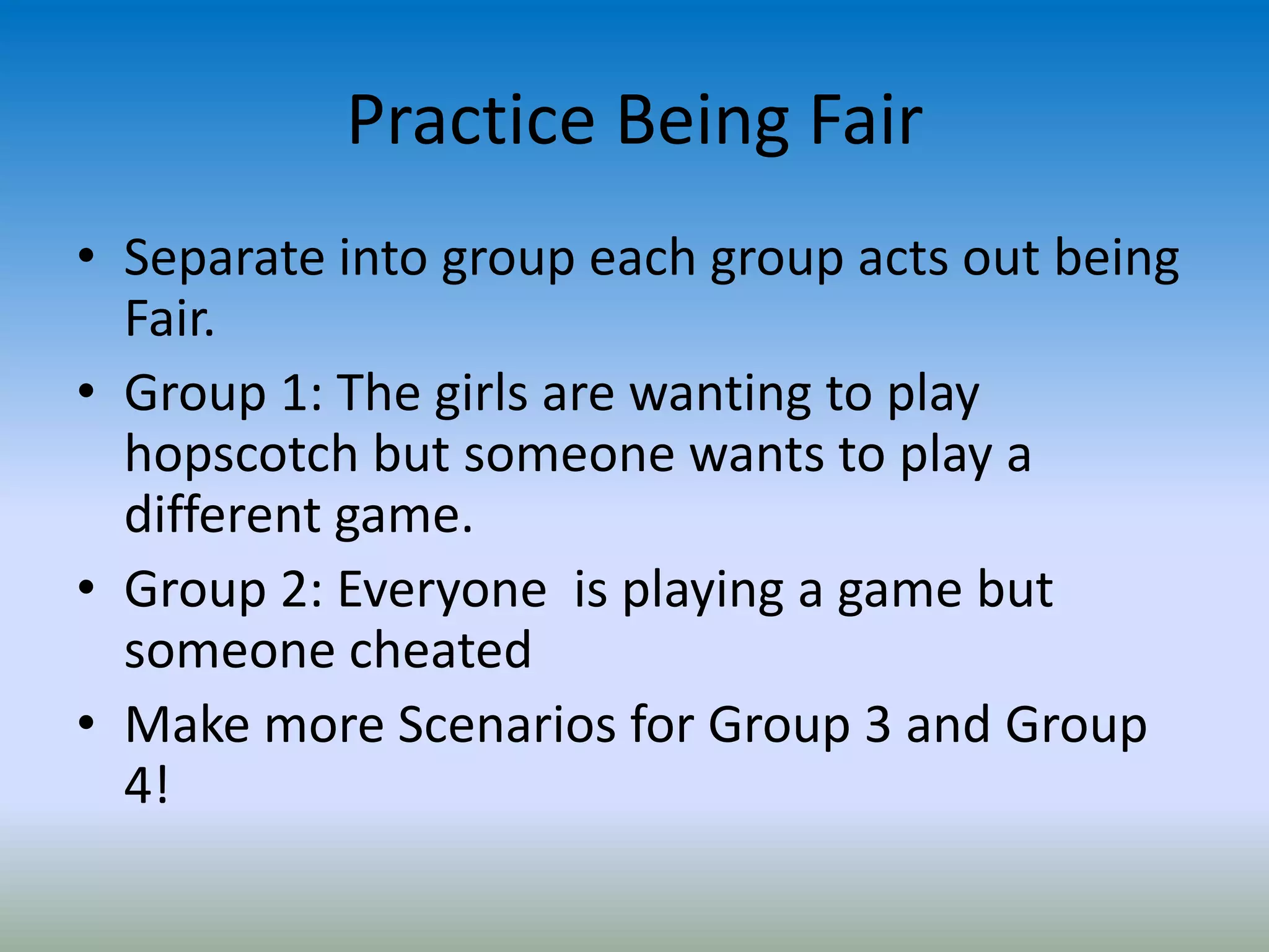 Practice Being Fair
• Separate into group each group acts out being
Fair.
• Group 1: The girls are wanting to play
hopscotch but someone wants to play a
different game.
• Group 2: Everyone is playing a game but
someone cheated
• Make more Scenarios for Group 3 and Group
4!