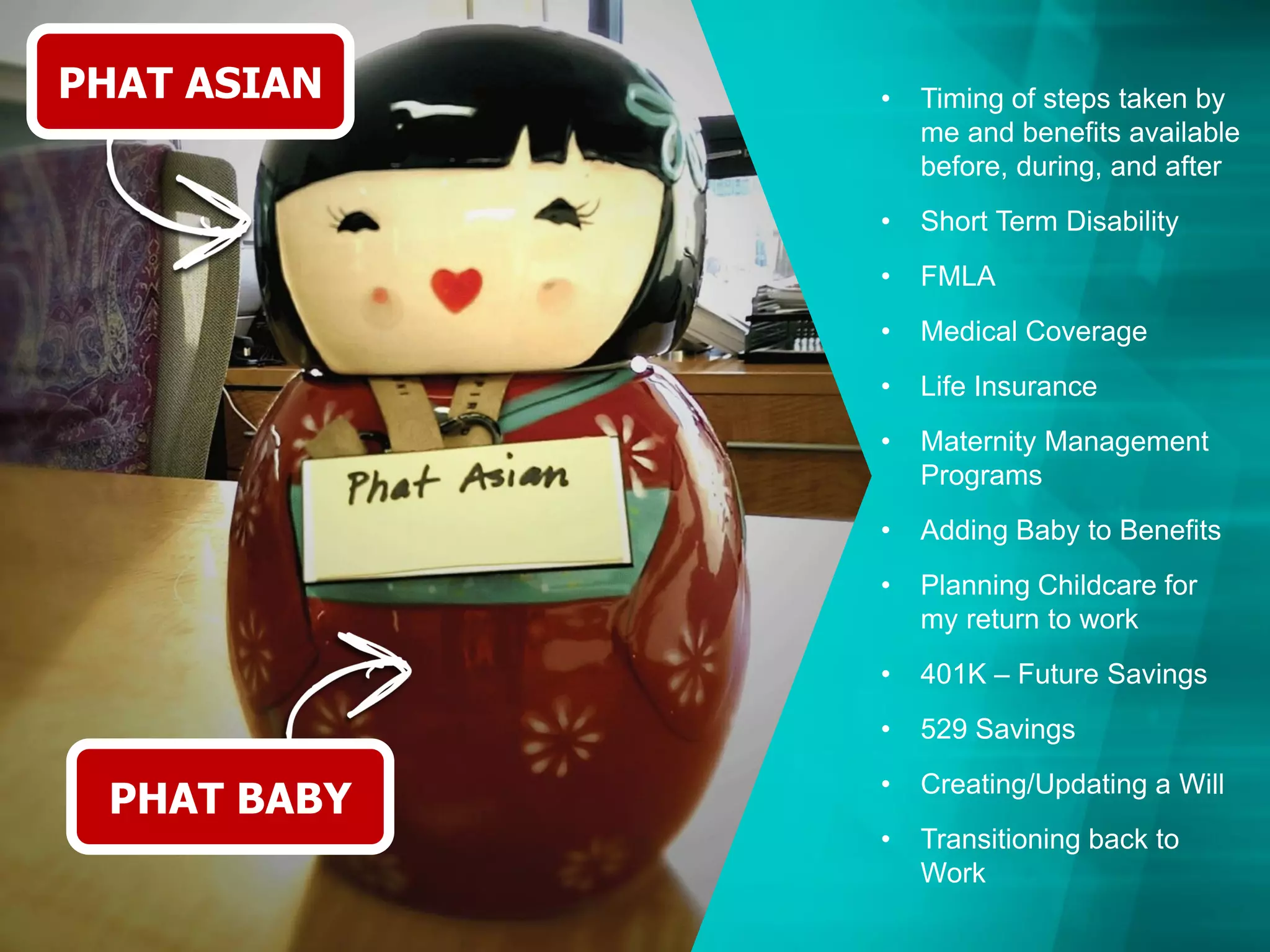 PHAT ASIAN
PHAT BABY
• Timing of steps taken by
me and benefits available
before, during, and after
• Short Term Disability
• FMLA
• Medical Coverage
• Life Insurance
• Maternity Management
Programs
• Adding Baby to Benefits
• Planning Childcare for
my return to work
• 401K – Future Savings
• 529 Savings
• Creating/Updating a Will
• Transitioning back to
Work
 