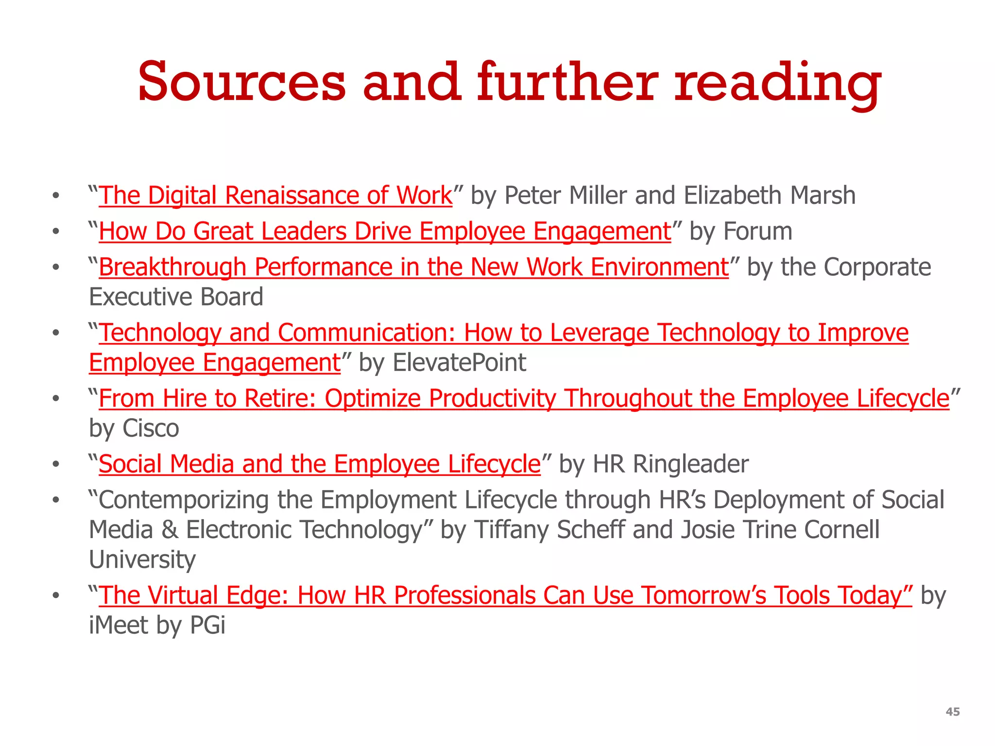 Sources and further reading
• “The Digital Renaissance of Work” by Peter Miller and Elizabeth Marsh
• “How Do Great Leaders Drive Employee Engagement” by Forum
• “Breakthrough Performance in the New Work Environment” by the Corporate
Executive Board
• “Technology and Communication: How to Leverage Technology to Improve
Employee Engagement” by ElevatePoint
• “From Hire to Retire: Optimize Productivity Throughout the Employee Lifecycle”
by Cisco
• “Social Media and the Employee Lifecycle” by HR Ringleader
• “Contemporizing the Employment Lifecycle through HR’s Deployment of Social
Media & Electronic Technology” by Tiffany Scheff and Josie Trine Cornell
University
• “The Virtual Edge: How HR Professionals Can Use Tomorrow’s Tools Today” by
iMeet by PGi
45
 