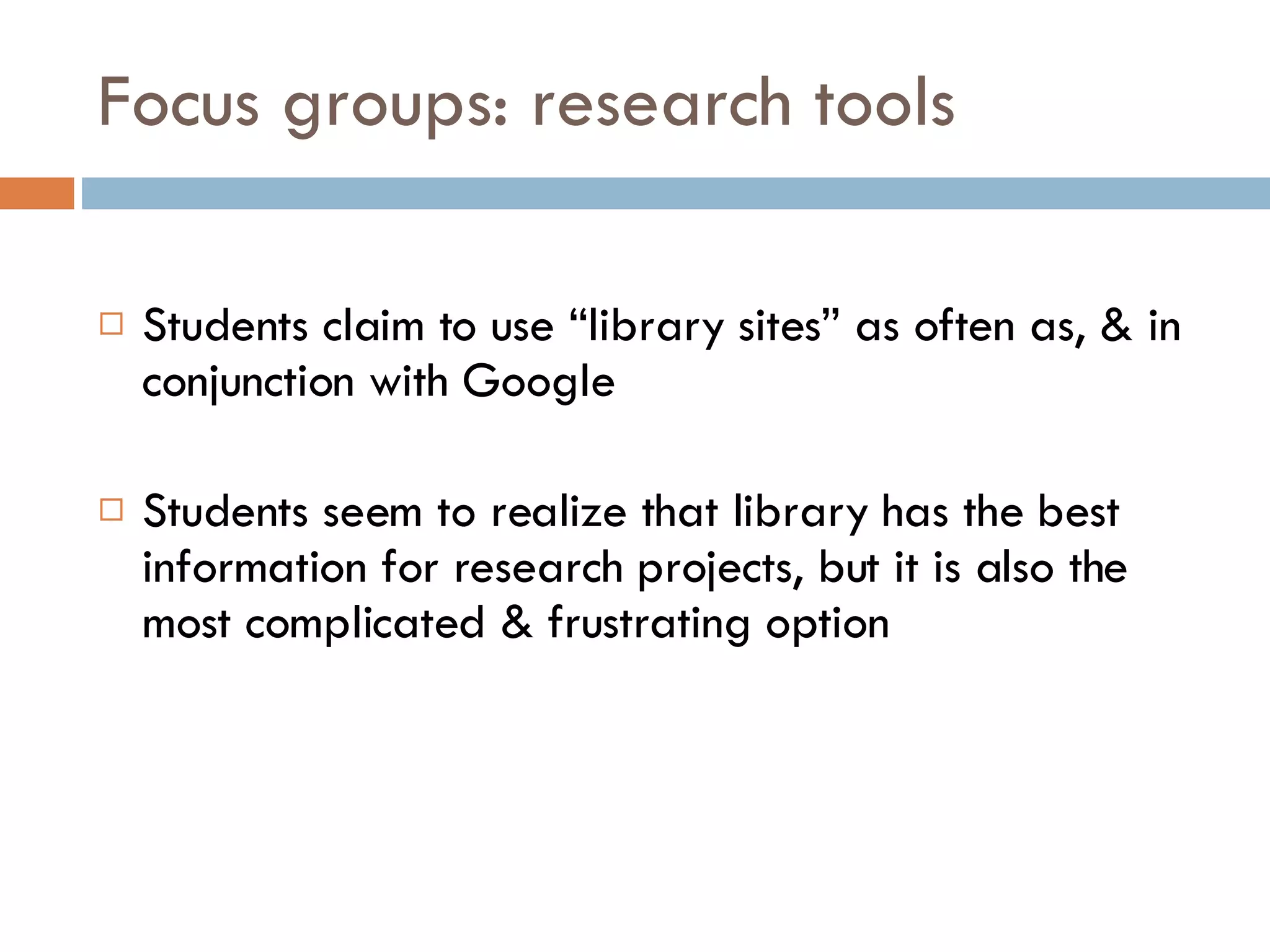 Focus groups: research tools Students claim to use “library sites” as often as, & in conjunction with Google Students seem to realize that library has the best information for research projects, but it is also the most complicated & frustrating option  