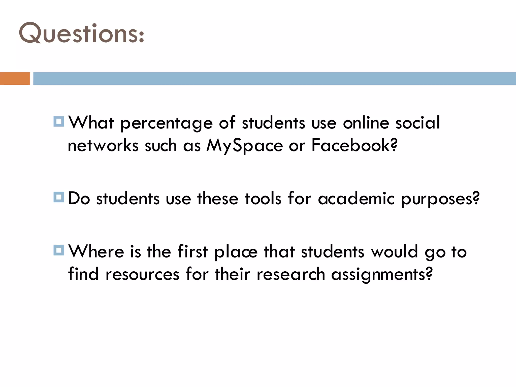 Questions: What percentage of students use online social networks such as MySpace or Facebook?  Do students use these tools for academic purposes? Where is the first place that students would go to find resources for their research assignments? 