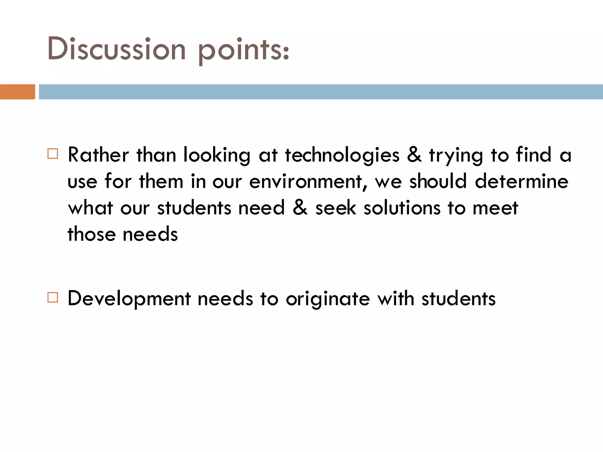 Discussion points: Rather than looking at technologies & trying to find a use for them in our environment, we should determine what our students need & seek solutions to meet those needs Development needs to originate with students 