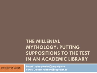 THE MILLENIAL MYTHOLOGY: PUTTING SUPPOSITIONS TO THE TEST IN AN ACADEMIC LIBRARY  Pascal Lupien plupien@uoguelph.ca Randy Oldham roldham@uoguelph.ca University of Guelph 