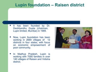 Lupin foundation – Raisen district
 It has been founded by Dr.
Deshbandhu Gupta (chairman,
Lupin limited, Mumbai) in 1989.
 Now, Lupin foundation has been
working in 2669 villages of 12
districts in four states, with focus
on economic empowerment of
poor community.
 In Madhya Pradesh, Lupin is
working with 7000 families in over
140 villages of Raisen and Vidisha
district.
 