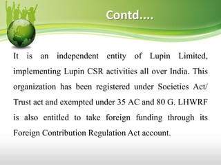 Contd....
It is an independent entity of Lupin Limited,
implementing Lupin CSR activities all over India. This
organization has been registered under Societies Act/
Trust act and exempted under 35 AC and 80 G. LHWRF
is also entitled to take foreign funding through its
Foreign Contribution Regulation Act account.
 