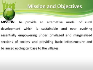 Mission and Objectives
MISSION: To provide an alternative model of rural
development which is sustainable and ever evolving
essentially empowering under privileged and marginalized
sections of society and providing basic infrastructure and
balanced ecological base to the villages.
 