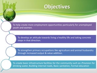 Objectives
To help create more employment opportunities particularly for unemployed
youth and women.
To develop an attitude towards living a healthy life and taking concrete
steps in that direction.
To strengthen primary occupations like agriculture and animal husbandry
through increased output & value addition.
To create basic infrastructure facilities for the community such as:-Provision for
drinking water, Building internal roads, Basic sanitation, Formal education
 