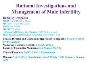 Rational Investigations and
Management of Male Infertility
Dr Sujoy Dasgupta
MBBS (Gold Medalist, Hons)
MS (OBGY- Gold Medalist)
DNB (New Delhi)
MRCOG (London)
Advanced ART Course for Clinicians (NUHS, Singapore)
M Sc, Sexual and Reproductive Medicine (South Wales, UK)
Clinical Director and Consultant: Reproductive Medicine, Genome Fertility
Centre, Kolkata
Managing Committee Member, BOGS, 2022-23
Executive Committee Member, ISAR Bengal, 2022-24
Clinical Examiner, MRCOG Part 3 Examination
Winner, Prof Geoffrey Chamberlain Award, RCOG World Congress, London,
2019
 
