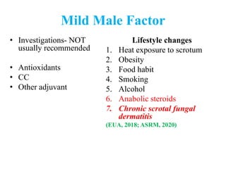 Mild Male Factor
• Investigations- NOT
usually recommended
• Antioxidants
• CC
• Other adjuvant
Lifestyle changes
1. Heat exposure to scrotum
2. Obesity
3. Food habit
4. Smoking
5. Alcohol
6. Anabolic steroids
7. Chronic scrotal fungal
dermatitis
(EUA, 2018; ASRM, 2020)
 