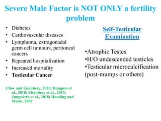 Severe Male Factor is NOT ONLY a fertility
problem
• Diabetes
• Cardiovascular diseases
• Lymphoma, extragonadal
germ cell tumours, peritoneal
cancers
• Repeated hospitalization
• Increased mortality
• Testicular Cancer
Choy and Eisenberg, 2020; Bungum et
al., 2018; Eisenberg et al., 2013;
Jungwirth et al., 2018; Hotaling and
Walsh, 2009
Self-Testicular
Examination
•Atrophic Testes
•H/O undescended testicles
•Testicular microcalcification
(post-mumps or others)
 