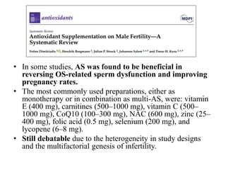 • In some studies, AS was found to be beneficial in
reversing OS-related sperm dysfunction and improving
pregnancy rates.
• The most commonly used preparations, either as
monotherapy or in combination as multi-AS, were: vitamin
E (400 mg), carnitines (500–1000 mg), vitamin C (500–
1000 mg), CoQ10 (100–300 mg), NAC (600 mg), zinc (25–
400 mg), folic acid (0.5 mg), selenium (200 mg), and
lycopene (6–8 mg).
• Still debatable due to the heterogeneity in study designs
and the multifactorial genesis of infertility.
 