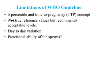 Limitations of WHO Guideline
• 5 percentile and time-to-pregnancy (TTP) concept
• Not true reference values but recommends
acceptable levels.
• Day to day variation
• Functional ability of the sperms?
 