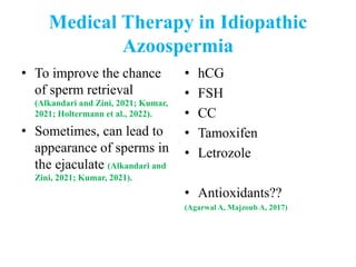 Medical Therapy in Idiopathic
Azoospermia
• To improve the chance
of sperm retrieval
(Alkandari and Zini, 2021; Kumar,
2021; Holtermann et al., 2022).
• Sometimes, can lead to
appearance of sperms in
the ejaculate (Alkandari and
Zini, 2021; Kumar, 2021).
• hCG
• FSH
• CC
• Tamoxifen
• Letrozole
• Antioxidants??
(Agarwal A, Majzoub A, 2017)
 