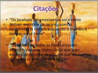 “Os jacalupis adormeciam ao sol e como tinham memória de jacaré, quando acordavam já tinham esquecido o mambo e tinham masé fome”“Os odores de todas as flores estavam reunidos naquele cheiro único que logo encheu de enorme alegria, ele que momentos antes quase explodia de irritação”Citações