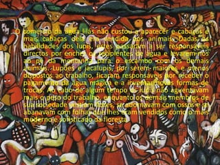 O comércio da água lilás não custou a aparecer e cabaças e mais cabaças dela era vendida aos animais. Dadas as habilidades dos lupis, estes passaram a ser responsáveis directos por encher os recipientes de água e levarem-nos ao pé da montanha para o escambo com os demais animais. Lupões e jacalupis, por serem maiores e menos dispostos ao trabalho, ficaram responsáveis por receber o pagamento da água mágica e a inventar novas formas de trocas. Ao cabo de algum tempo os lupis não aguentavam mais o peso do trabalho, enquanto os demais membros de sua sociedade vestiam flores, se adornavam com ossos e se abanavam com folhas que lhes eram vendidos como o mais moderno e sofisticado da floresta.
